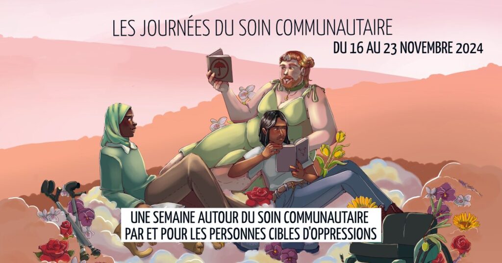 Cette image est une affiche  pour un événement appelé "Les Journées du Soin Communautaire", qui se tiendra du 16 au 23 novembre 2024. Voici une description détaillée de l'image :

Contexte visuel et ambiance :
Le fond est composé de couleurs pastel, principalement des nuances de rose et d'orange, qui évoquent un coucher de soleil doux, offrant une ambiance calme et apaisante.
Le sol est couvert de fleurs de différentes couleurs (rouges, jaunes, blanches), ce qui donne une impression de nature et de sérénité. On y voit aussi des béquilles et un fauteuil roulant. 
Les personnages :
Trois personnages sont représentés au centre de l'image. Iels sont assis ou allongés ensemble dans cet environnement fleuri. Leur attitude reflète un moment de calme et de partage.
Personnage 1 : À gauche, une personne noire portant un hijab vert pâle, vêtue d'une tenue verte. Elle est assise, regardant en direction des autres personnages.
Personnage 2 : Au centre, une personne à l'apparence plus grosse, blanche, aux cheveux long et barbe rousse, portant une robe verte. Elle est allongée confortablement, tenant un livre ouvert avec une couverture décorée d’un parapluie. 
Personnage 3 : À droite, une personne au teint mat,  aux cheveux noirs mi longs, portant une tenue décontractée bleu clair, est assise à côté de la personne centrale, également plongée dans la lecture d'un livre.
Texte :
En haut de l'image, le texte principal indique : "Les Journées du Soin Communautaire" avec les dates du 16 au 23 novembre 2024.
En bas, une bannière blanche contient le texte : "Une semaine autour du soin communautaire par et pour les personnes cibles d'oppressions".